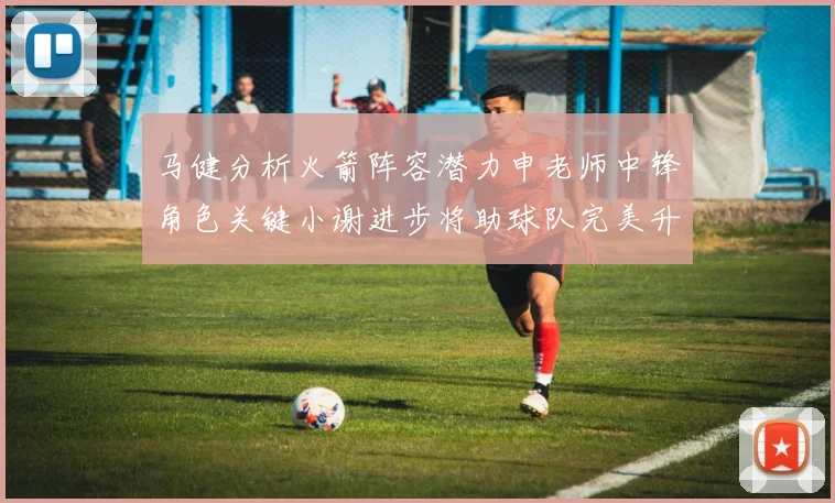 马健分析火箭阵容潜力申老师中锋角色关键小谢进步将助球队完美升级