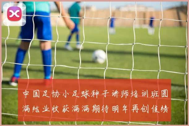 中国足协小足球种子讲师培训班圆满结业收获满满期待明年再创佳绩