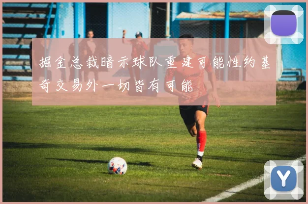 掘金总裁暗示球队重建可能性约基奇交易外一切皆有可能