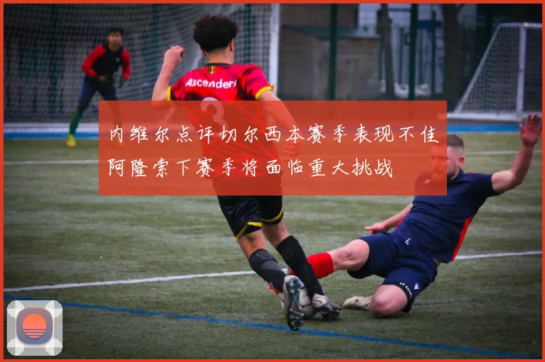 内维尔点评切尔西本赛季表现不佳阿隆索下赛季将面临重大挑战