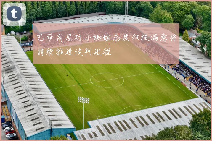 巴萨高层对小蜘蛛态度积极满意将持续推进谈判进程