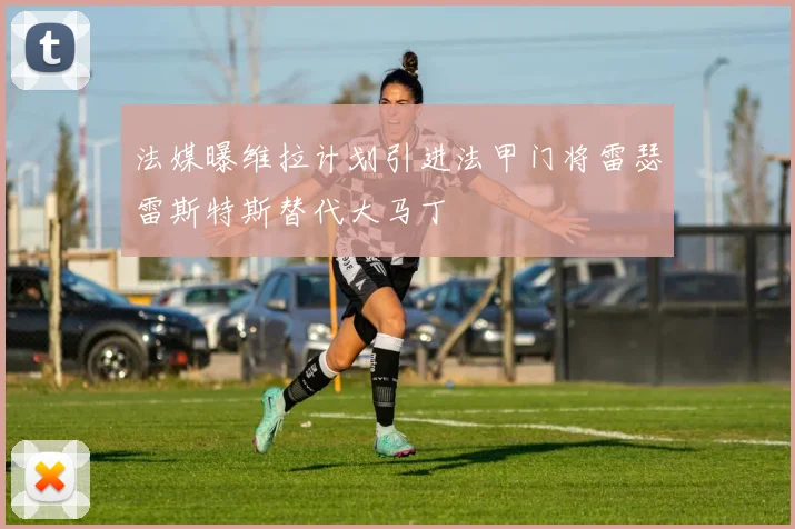 法媒曝维拉计划引进法甲门将雷瑟雷斯特斯替代大马丁
