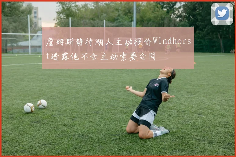 詹姆斯静待湖人主动报价Windhorst透露他不会主动索要合同