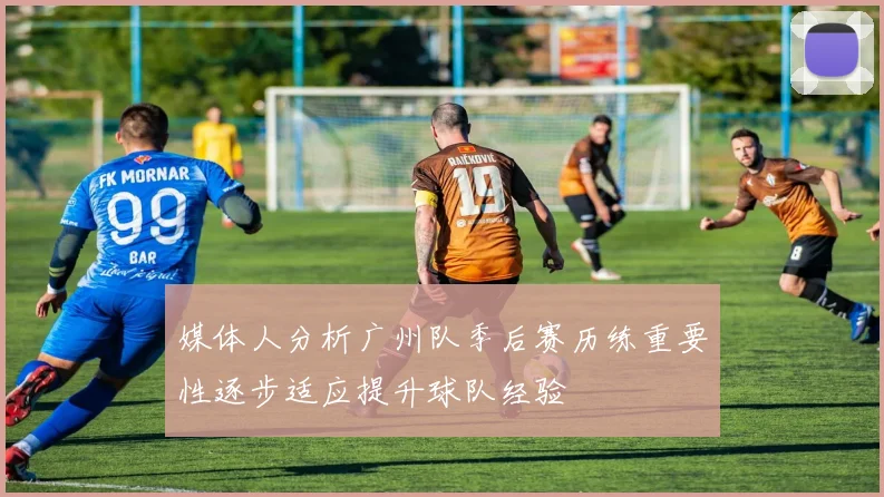 媒体人分析广州队季后赛历练重要性逐步适应提升球队经验