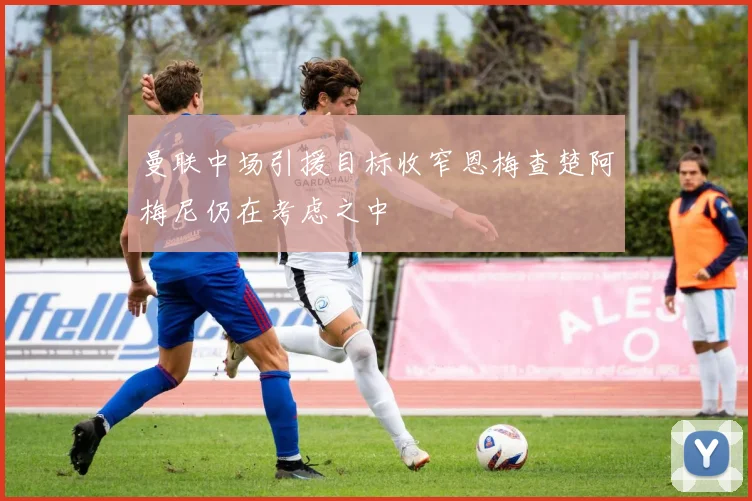 曼联中场引援目标收窄恩梅查楚阿梅尼仍在考虑之中