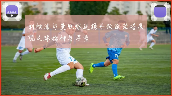 利物浦与曼联球迷携手致敬若塔展现足球精神与尊重