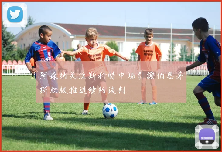 阿森纳关注斯科特中场引援伯恩茅斯积极推进续约谈判