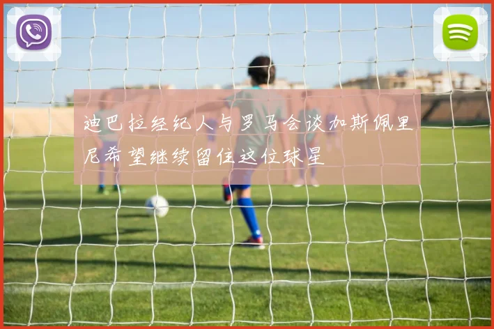 迪巴拉经纪人与罗马会谈加斯佩里尼希望继续留住这位球星